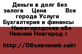 Деньги в долг без залога  › Цена ­ 100 - Все города Услуги » Бухгалтерия и финансы   . Нижегородская обл.,Нижний Новгород г.